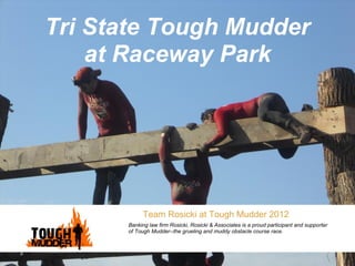 Tri State Tough Mudder
    at Raceway Park




            Team Rosicki at Tough Mudder 2012
      Banking law firm Rosicki, Rosicki & Associates is a proud participant and supporter
      of Tough Mudder--the grueling and muddy obstacle course race.
 