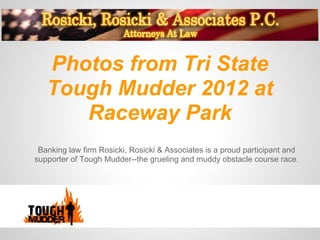 Photos from Tri State
   Tough Mudder 2012 at
      Raceway Park
 Banking law firm Rosicki, Rosicki & Associates is a proud participant and
supporter of Tough Mudder--the grueling and muddy obstacle course race.
 