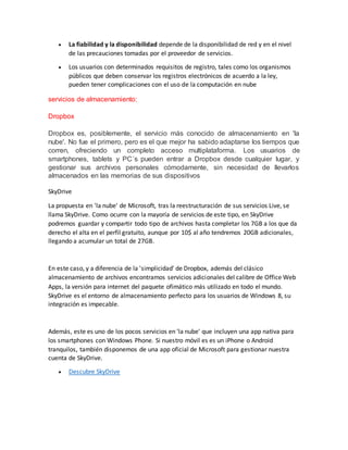  La fiabilidad y la disponibilidad depende de la disponibilidad de red y en el nivel
de las precauciones tomadas por el proveedor de servicios.
 Los usuarios con determinados requisitos de registro, tales como los organismos
públicos que deben conservar los registros electrónicos de acuerdo a la ley,
pueden tener complicaciones con el uso de la computación en nube
servicios de almacenamiento:
Dropbox
Dropbox es, posiblemente, el servicio más conocido de almacenamiento en 'la
nube'. No fue el primero, pero es el que mejor ha sabido adaptarse los tiempos que
corren, ofreciendo un completo acceso multiplataforma. Los usuarios de
smartphones, tablets y PC´s pueden entrar a Dropbox desde cualquier lugar, y
gestionar sus archivos personales cómodamente, sin necesidad de llevarlos
almacenados en las memorias de sus dispositivos
SkyDrive
La propuesta en 'la nube' de Microsoft, tras la reestructuración de sus servicios Live, se
llama SkyDrive. Como ocurre con la mayoría de servicios de este tipo, en SkyDrive
podremos guardar y compartir todo tipo de archivos hasta completar los 7GB a los que da
derecho el alta en el perfil gratuito, aunque por 10$ al año tendremos 20GB adicionales,
llegando a acumular un total de 27GB.
En este caso, y a diferencia de la 'simplicidad' de Dropbox, además del clásico
almacenamiento de archivos encontramos servicios adicionales del calibre de Office Web
Apps, la versión para internet del paquete ofimático más utilizado en todo el mundo.
SkyDrive es el entorno de almacenamiento perfecto para los usuarios de Windows 8, su
integración es impecable.
Además, este es uno de los pocos servicios en 'la nube' que incluyen una app nativa para
los smartphones con Windows Phone. Si nuestro móvil es es un iPhone o Android
tranquilos, también disponemos de una app oficial de Microsoft para gestionar nuestra
cuenta de SkyDrive.
 Descubre SkyDrive
 