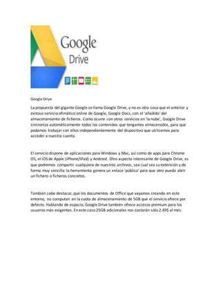 Google Drive
La propuesta del gigante Google se llama Google Drive, y no es otra cosa que el anterior y
exitoso servicio ofimático online de Google, Google Docs, con el 'añadido' del
almacenamiento de ficheros. Como ocurre con otros servicios en 'la nube', Google Drive
sincroniza automáticamente todos los contenidos que tengamos almacenados, para que
podamos trabajar con ellos independientemente del dispositivo que utilicemos para
acceder a nuestra cuenta.
El servicio dispone de aplicaciones para Windows y Mac, así como de apps para Chrome
OS, el iOS de Apple (iPhone/iPad) y Android. Otro aspecto interesante de Google Drive, es
que podremos compartir cualquiera de nuestros archivos, sea cual sea su extensión y de
forma muy sencilla: la herramienta genera un enlace 'público' para que otro pueda abrir
un fichero o ficheros concretos.
También cabe destacar, que los documentos de Office que vayamos creando en este
entorno, no computan en la cuota de almacenamiento de 5GB que el servicio ofrece por
defecto. Hablando de espacio, Google Drive también ofrece accesos premium para los
usuarios más exigentes. En este caso 25GB adicionales nos costarán sólo 2.49$ al mes.
 