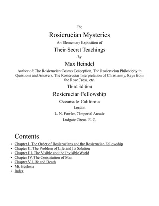 The
Rosicrucian Mysteries
An Elementary Exposition of
Their Secret Teachings
By
Max Heindel
Author of: The Rosicrucian Cosmo Conception, The Rosicrucian Philosophy in
Questions and Answers, The Rosicrucian Interpretation of Christianity, Rays from
the Rose Cross, etc.
Third Edition
Rosicrucian Fellowship
Oceanside, California
London
L. N. Fowler, 7 Imperial Arcade
Ludgate Circus. E. C.
Contents
• Chapter I. The Order of Rosicrucians and the Rosicrucian Fellowship
• Chapter II. The Problem of Life and Its Solution
• Chapter III. The Visible and the Invisible World
• Chapter IV. The Constitution of Man
• Chapter V. Life and Death
• Mt. Ecclesia
• Index
 