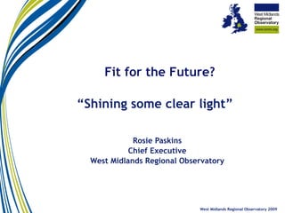  “ Shining some clear light” Rosie Paskins Chief Executive West Midlands Regional Observatory West Midlands Regional Observatory 2009 Fit for the Future?   