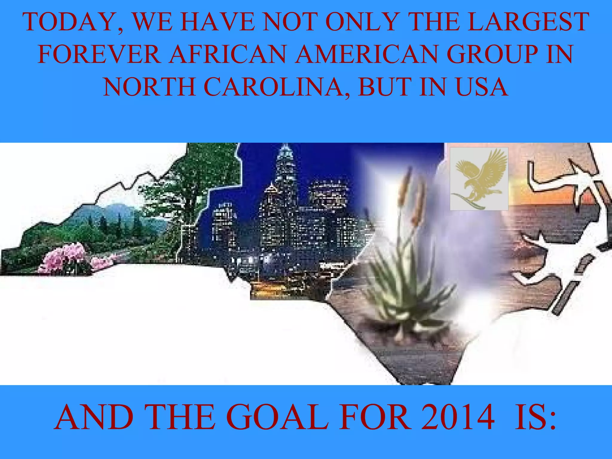 TODAY, WE HAVE NOT ONLY THE LARGEST
FOREVER AFRICAN AMERICAN GROUP IN
NORTH CAROLINA, BUT IN USA
AND THE GOAL FOR 2014 IS: