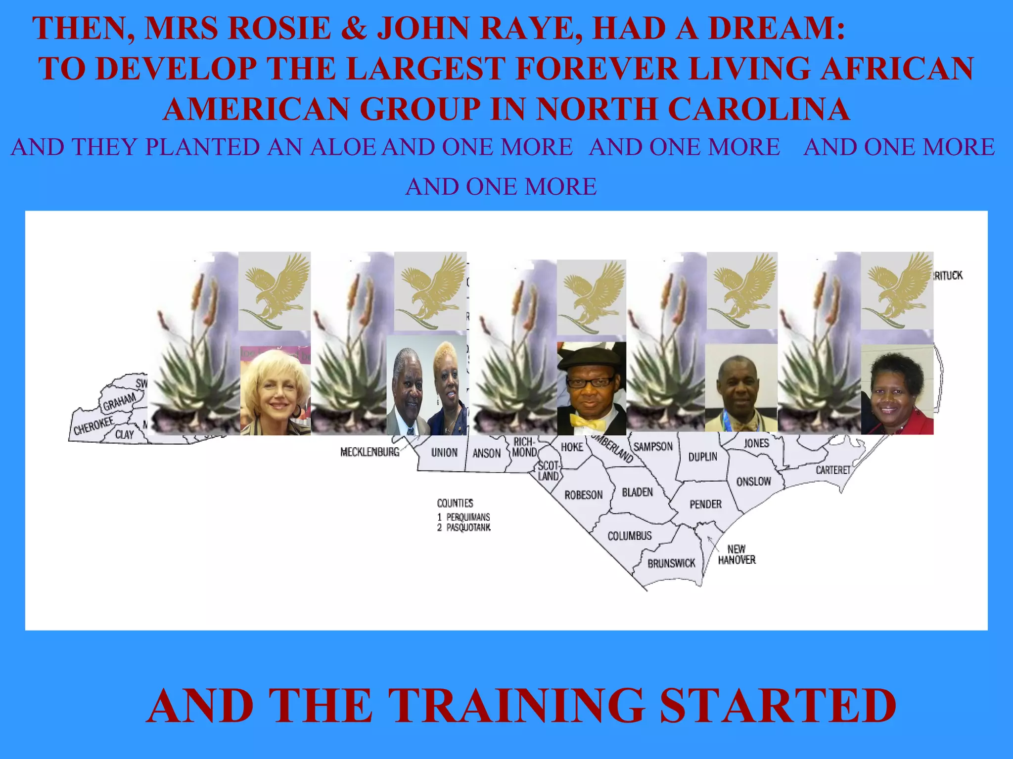 THEN, MRS ROSIE & JOHN RAYE, HAD A DREAM:
TO DEVELOP THE LARGEST FOREVER LIVING AFRICAN
AMERICAN GROUP IN NORTH CAROLINA
AND THEY PLANTED AN ALOE AND ONE MORE AND ONE MORE AND ONE MORE
AND ONE MORE
AND THE TRAINING STARTED