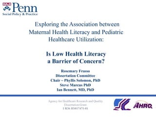  Exploring the Association between Maternal Health Literacy and Pediatric Healthcare Utilization:Is Low Health Literacy a Barrier of Concern? Rosemary Frasso Dissertation Committee Chair ~ Phyllis Solomon, PhD  Steve Marcus PhD Ian Bennett, MD, PhD Agency for Healthcare Research and Quality  Dissertation Grant 1 R36 HS017471-01 