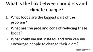 What is the link between our diets and
climate change?
1. What foods are the biggest part of the
problem?
2. What are the pros and cons of reducing these
foods?
3. What could we eat instead, and how can we
encourage people to change their diets?
 
