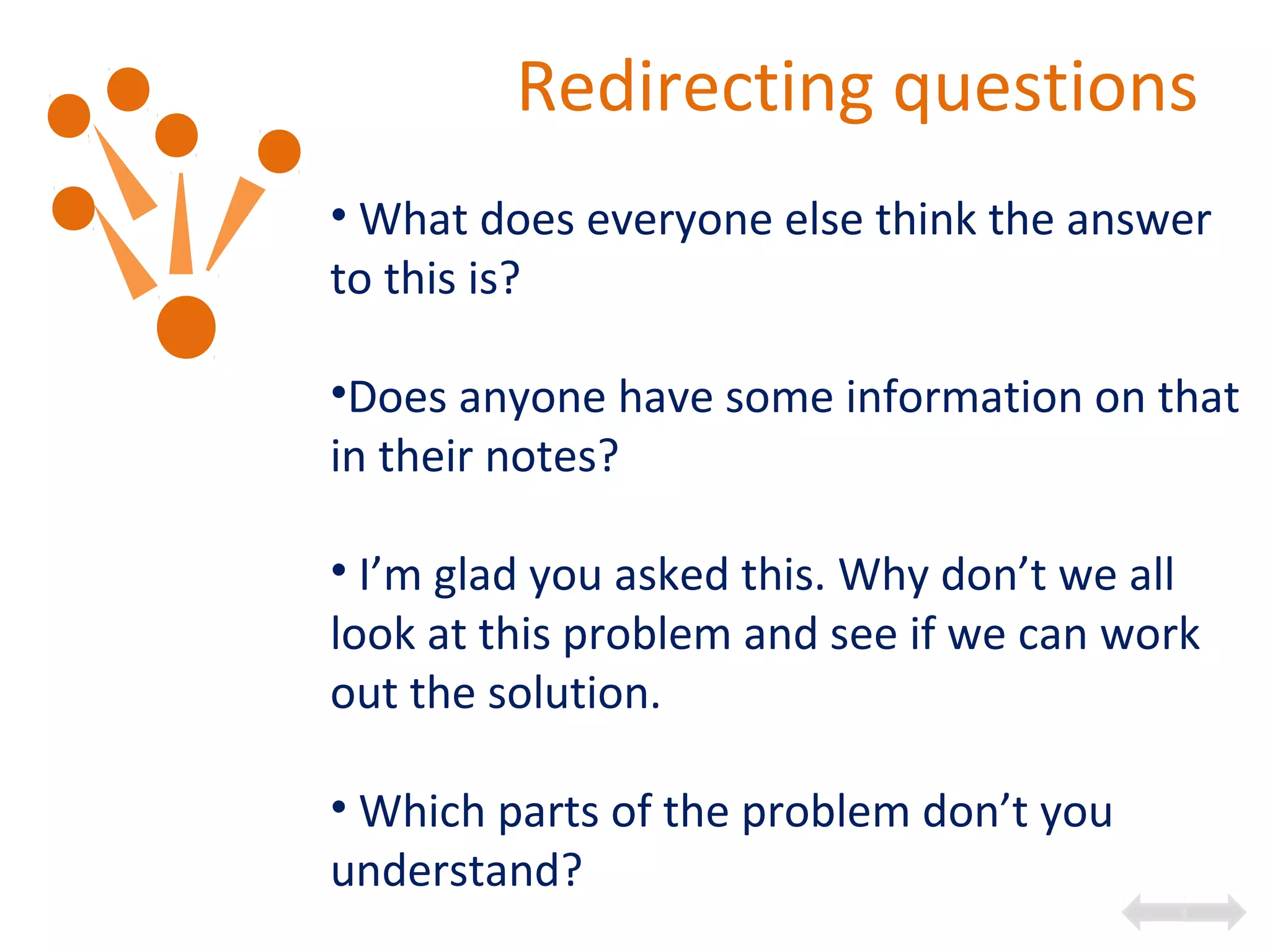 Redirecting questions
• What does everyone else think the answer
to this is?
•Does anyone have some information on that
in their notes?
• I’m glad you asked this. Why don’t we all
look at this problem and see if we can work
out the solution.
• Which parts of the problem don’t you
understand?
 
