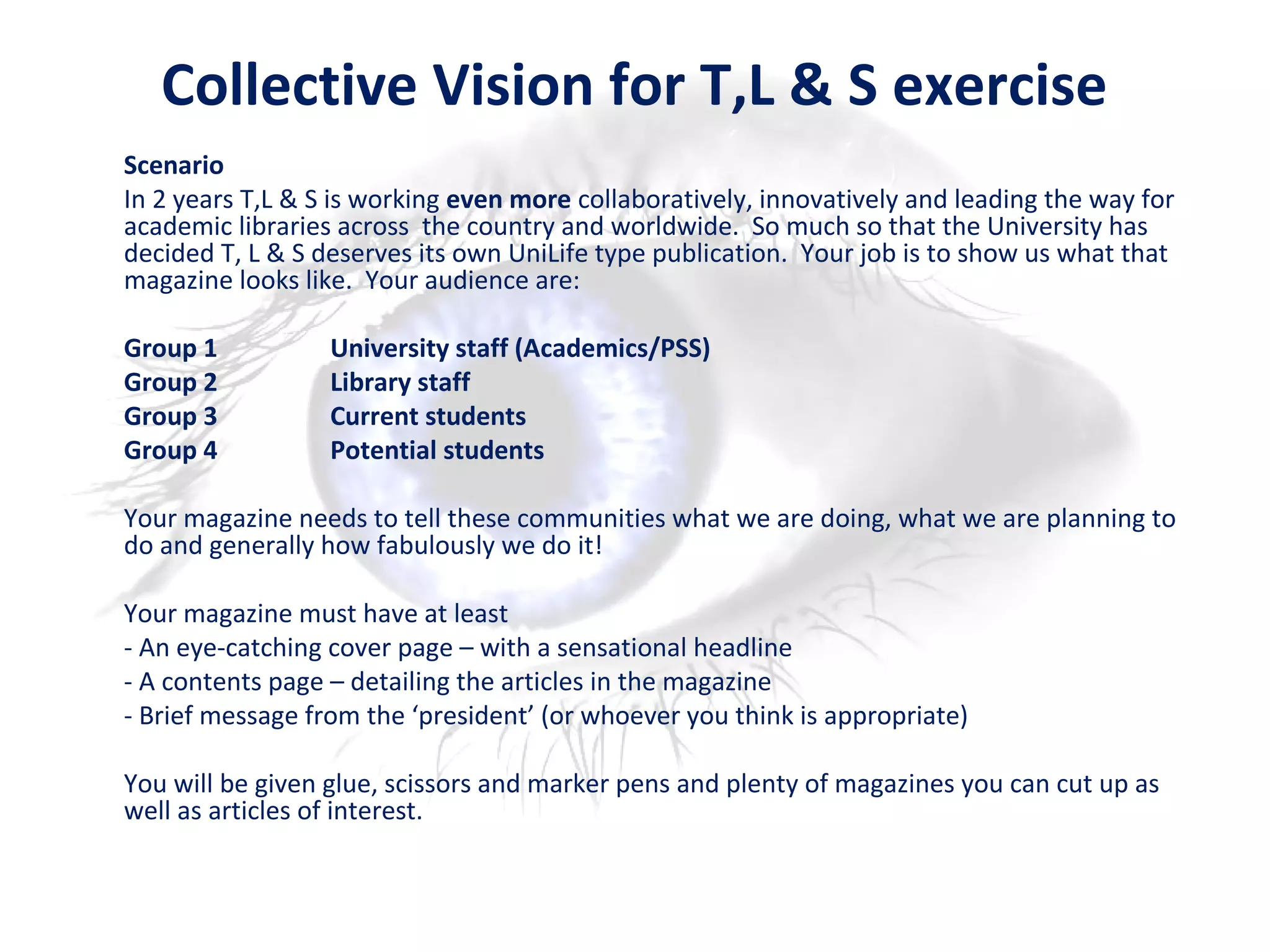 Collective Vision for T,L & S exercise
Scenario
In 2 years T,L & S is working even more collaboratively, innovatively and leading the way for
academic libraries across the country and worldwide. So much so that the University has
decided T, L & S deserves its own UniLife type publication. Your job is to show us what that
magazine looks like. Your audience are:
Group 1 University staff (Academics/PSS)
Group 2 Library staff
Group 3 Current students
Group 4 Potential students
Your magazine needs to tell these communities what we are doing, what we are planning to
do and generally how fabulously we do it!
Your magazine must have at least
- An eye-catching cover page – with a sensational headline
- A contents page – detailing the articles in the magazine
- Brief message from the ‘president’ (or whoever you think is appropriate)
You will be given glue, scissors and marker pens and plenty of magazines you can cut up as
well as articles of interest.
 