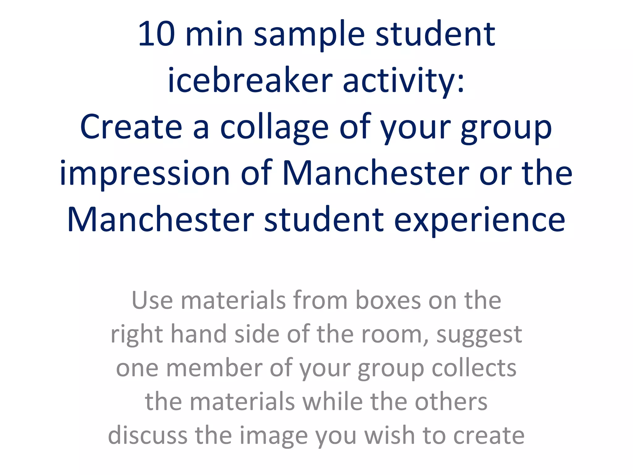 10 min sample student
icebreaker activity:
Create a collage of your group
impression of Manchester or the
Manchester student experience
Use materials from boxes on the
right hand side of the room, suggest
one member of your group collects
the materials while the others
discuss the image you wish to create
 