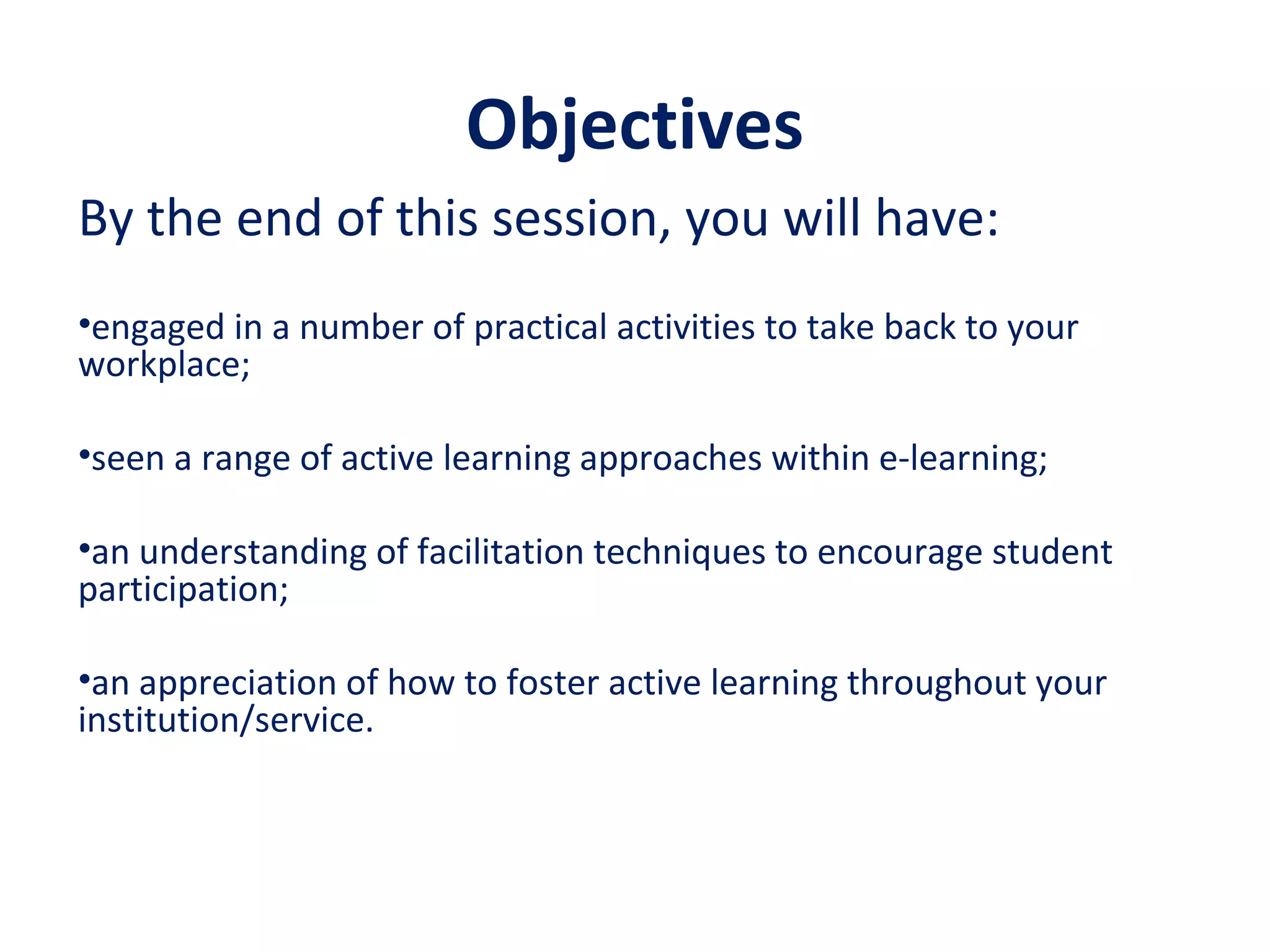 Objectives
By the end of this session, you will have:
•engaged in a number of practical activities to take back to your
workplace;
•seen a range of active learning approaches within e-learning;
•an understanding of facilitation techniques to encourage student
participation;
•an appreciation of how to foster active learning throughout your
institution/service.
 