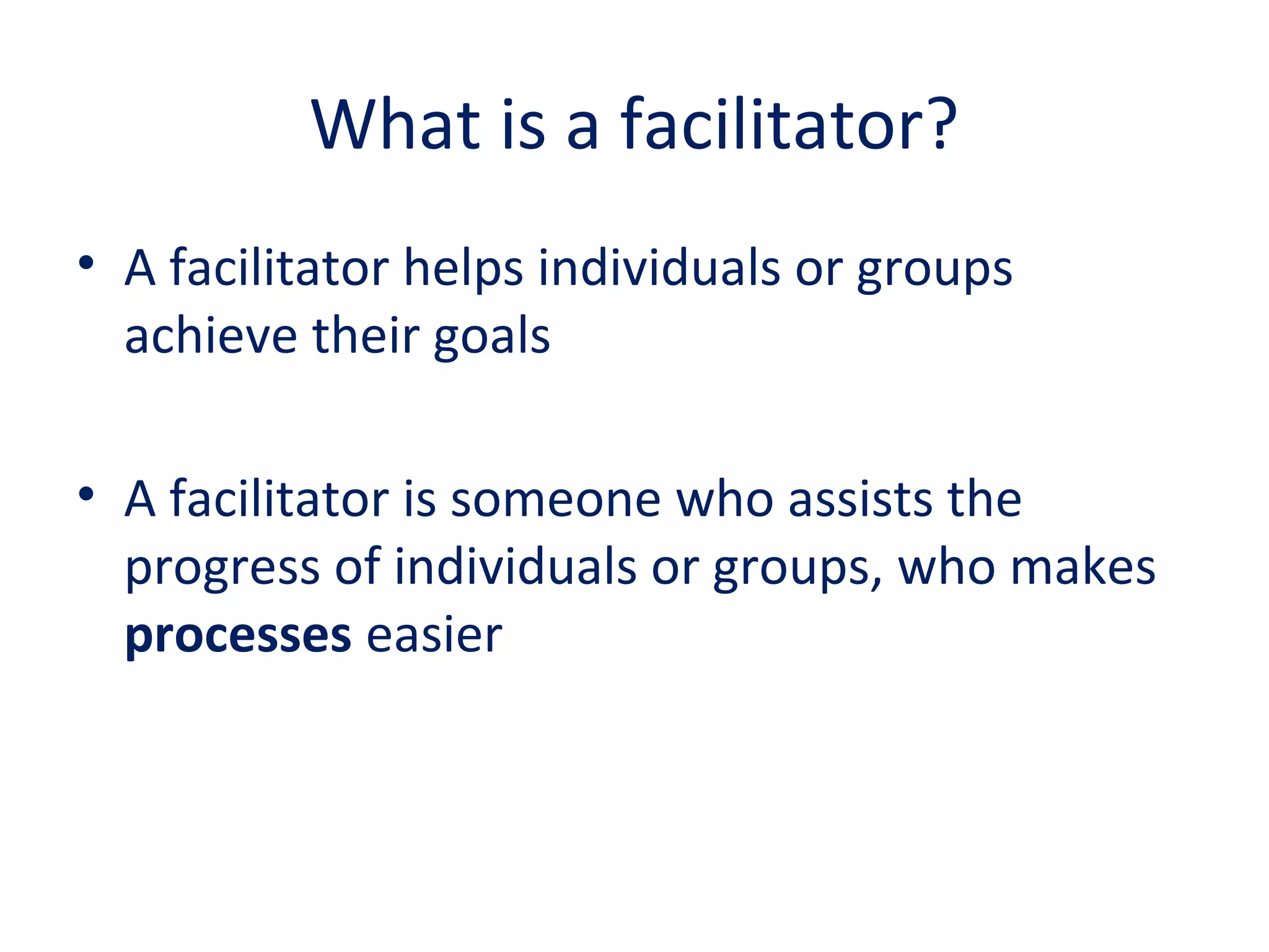 What is a facilitator?
• A facilitator helps individuals or groups
achieve their goals
• A facilitator is someone who assists the
progress of individuals or groups, who makes
processes easier
 