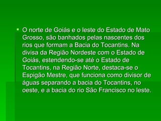 O norte de Goiás e o leste do Estado de Mato Grosso, são banhados pelas nascentes dos rios que formam a Bacia do Tocantins. Na divisa da Região Nordeste com o Estado de Goiás, estendendo-se até o Estado de Tocantins, na Região Norte, destaca-se o Espigão Mestre, que funciona como divisor de águas separando a bacia do Tocantins, no oeste, e a bacia do rio São Francisco no leste. 