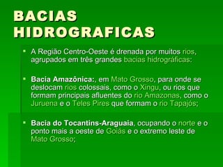 BACIAS HIDROGRAFICAS A Região Centro-Oeste é drenada por muitos  rios , agrupados em três grandes  bacias hidrográficas : Bacia Amazônica: , em  Mato Grosso , para onde se deslocam  rios  colossais, como o  Xingu , ou rios que formam principais afluentes do  rio Amazonas , como o  Juruena  e o  Teles Pires  que formam o  rio Tapajós ; Bacia do Tocantins-Araguaia , ocupando o  norte  e o ponto mais a oeste de  Goiás  e o extremo leste de  Mato Grosso ; 