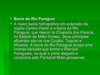Bacia do Rio Paraguai A maior bacia hidrográfica em extensão da região Centro-Oeste é a bacia do Rio Paraguai, que nasce na Chapada dos Parecis, no Estado de Mato Grosso. Seus principais afluentes são os rios Cuiabá, Taquari e Miranda. A bacia do Rio Paraguai ocupa uma imensa baixada que forma a Planície Paraguaia, na qual a parte alagada é composta pelo Pantanal Mato-grossense. 