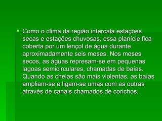 Como o clima da região intercala estações secas e estações chuvosas, essa planície fica coberta por um lençol de água durante aproximadamente seis meses. Nos meses secos, as águas represam-se em pequenas lagoas semicirculares, chamadas de baías. Quando as cheias são mais violentas, as baías ampliam-se e ligam-se umas com as outras através de canais chamados de corichos.  