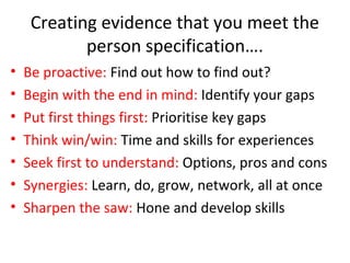 Creating evidence that you meet the
person specification….
• Be proactive: Find out how to find out?
• Begin with the end in mind: Identify your gaps
• Put first things first: Prioritise key gaps
• Think win/win: Time and skills for experiences
• Seek first to understand: Options, pros and cons
• Synergies: Learn, do, grow, network, all at once
• Sharpen the saw: Hone and develop skills
 