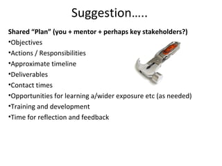 Shared “Plan” (you + mentor + perhaps key stakeholders?)
•Objectives
•Actions / Responsibilities
•Approximate timeline
•Deliverables
•Contact times
•Opportunities for learning a/wider exposure etc (as needed)
•Training and development
•Time for reflection and feedback
Suggestion…..
 
