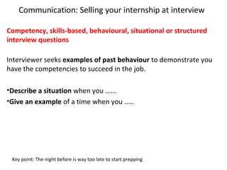 Communication: Selling your internship at interview
Competency, skills-based, behavioural, situational or structured
interview questions
Interviewer seeks examples of past behaviour to demonstrate you
have the competencies to succeed in the job.
•Describe a situation when you ......
•Give an example of a time when you .....
Key point: The night before is way too late to start prepping
 