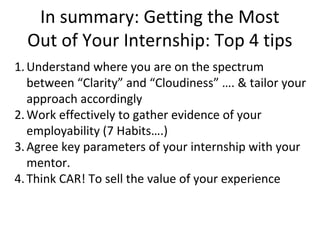 In summary: Getting the Most
Out of Your Internship: Top 4 tips
1.Understand where you are on the spectrum
between “Clarity” and “Cloudiness” …. & tailor your
approach accordingly
2.Work effectively to gather evidence of your
employability (7 Habits….)
3.Agree key parameters of your internship with your
mentor.
4.Think CAR! To sell the value of your experience
 