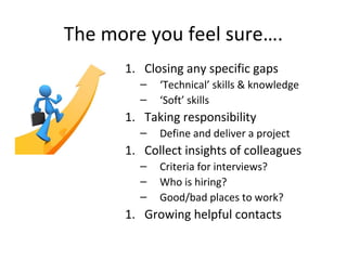 The more you feel sure….
1. Closing any specific gaps
– ‘Technical’ skills & knowledge
– ‘Soft’ skills
1. Taking responsibility
– Define and deliver a project
1. Collect insights of colleagues
– Criteria for interviews?
– Who is hiring?
– Good/bad places to work?
1. Growing helpful contacts
 
