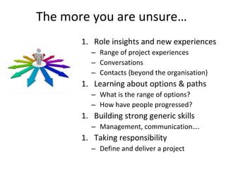 The more you are unsure…
1. Role insights and new experiences
– Range of project experiences
– Conversations
– Contacts {beyond the organisation}
1. Learning about options & paths
– What is the range of options?
– How have people progressed?
1. Building strong generic skills
– Management, communication….
1. Taking responsibility
– Define and deliver a project
 