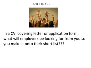 OVER TO YOU
In a CV, covering letter or application form,
what will employers be looking for from you so
you make it onto their short list???
 