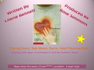 Written By  Cherie Bennett Produced By  Rose Simmons Staring David, Sam Weiss, Darce, Heart Receiver(kid) A loving sister goes  to extremes to find her brother’s heart. Rose rates this book a 5 star*****, excellent.  A must read. 