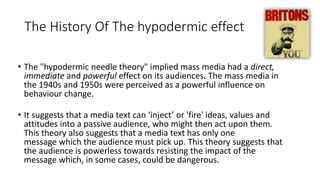 The History Of The hypodermic effect
• The "hypodermic needle theory" implied mass media had a direct,
immediate and powerful effect on its audiences. The mass media in
the 1940s and 1950s were perceived as a powerful influence on
behaviour change.
• It suggests that a media text can ‘inject’ or 'fire' ideas, values and
attitudes into a passive audience, who might then act upon them.
This theory also suggests that a media text has only one
message which the audience must pick up. This theory suggests that
the audience is powerless towards resisting the impact of the
message which, in some cases, could be dangerous.
 