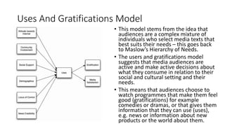 Uses And Gratifications Model
• This model stems from the idea that
audiences are a complex mixture of
individuals who select media texts that
best suits their needs – this goes back
to Maslow’s Hierarchy of Needs.
• The users and gratifications model
suggests that media audiences are
active and make active decisions about
what they consume in relation to their
social and cultural setting and their
needs.
• This means that audiences choose to
watch programmes that make them feel
good (gratifications) for example
comedies or dramas, or that gives them
information that they can use (uses),
e.g. news or information about new
products or the world about them.
 