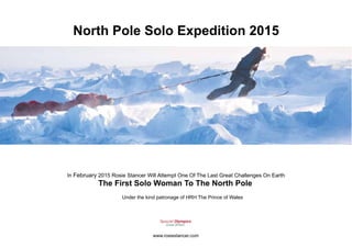 North Pole Solo Expedition 2015 
In February 2015 Rosie Stancer Will Attempt One Of The Last Great Challenges On Earth 
The First Solo Woman To The North Pole 
Under the kind patronage of HRH The Prince of Wales 
Special Olympics 
Great Britain 
www.rosiestancer.com 
 