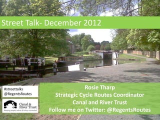 Street Talk- December 2012
Street Talk- December 2012




#streettalks                   Rosie Tharp
@RegentsRoutes     Strategic Cycle Routes Coordinator
                          Canal and River Trust
                 Follow me on Twitter: @RegentsRoutes
 