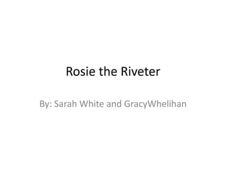 Rosie the Riveter By: Sarah White and GracyWhelihan 