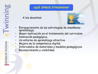 ¿QUÉ OFRECE ETWINNING?

A los docentes:
• Enriquecimiento de las estrategias de enseñanzaaprendizaje.
• Mayor motivación en el tratamiento del curriculum
• Innovación pedagógica.
• Un entorno de aprendizaje atractivo.
• Mejora de la competencia digital.
• Intercambio de materiales y modelos pedagógicos.
• Reconocimiento y visibilidad.

 