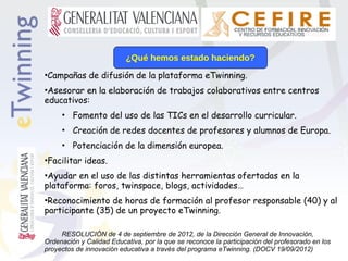 ¿Qué hemos estado haciendo?
•Campañas de difusión de la plataforma eTwinning.
•Asesorar en la elaboración de trabajos colaborativos entre centros
educativos:
• Fomento del uso de las TICs en el desarrollo curricular.
• Creación de redes docentes de profesores y alumnos de Europa.
• Potenciación de la dimensión europea.
•Facilitar ideas.
•Ayudar en el uso de las distintas herramientas ofertadas en la
plataforma: foros, twinspace, blogs, actividades…
•Reconocimiento de horas de formación al profesor responsable (40) y al
participante (35) de un proyecto eTwinning.
RESOLUCIÓN de 4 de septiembre de 2012, de la Dirección General de Innovación,
Ordenación y Calidad Educativa, por la que se reconoce la participación del profesorado en los
proyectos de innovación educativa a través del programa eTwinning. (DOCV 19/09/2012)

 