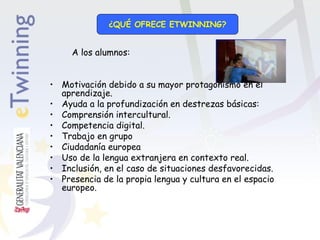 ¿QUÉ OFRECE ETWINNING?

A los alumnos:
• Motivación debido a su mayor protagonismo en el
aprendizaje.
• Ayuda a la profundización en destrezas básicas:
• Comprensión intercultural.
• Competencia digital.
• Trabajo en grupo
• Ciudadanía europea
• Uso de la lengua extranjera en contexto real.
• Inclusión, en el caso de situaciones desfavorecidas.
• Presencia de la propia lengua y cultura en el espacio
europeo.

 