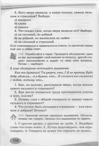 3. Кого звери назвали, в конце концов, самым силь­
ным и страшным? Выбери:
а) носорога
б)слона
в) никого
4. Что сказал слон, когда звери назвали его? Выбери:
а) он сильный, но добрый
б) он добрый, но маленьких не любит
в) он сильный и страшный
Если сомневаешься в правильности ответа, то прочитай сказку
ещё раз и найди ответ.
20 Поработайте в парах. Проведите обсуждение: один
из вас высказывает своё мнение по вопросу, другой слу­
шает высказывание и задаёт по нему свои вопросы.
Потом — наоборот.
В ходе обсуждения используйте выражения:
Как ты думаешь? Ты уверен, что...? Я не против. Будь
добр, объясни... А я думаю, что... Я согласен (не согласен)
с тобой, потому что...
1. Как, по-вашему, рассуждали звери, когда искали
самого сильного и страшного?
2. Как могли появиться среди претендентов улитка
и жук, козлик?
3. Почему слон с обидой отказался от звания самого
сильного и страшного?
4. Что лучше: быть сильным и страшным — или силь­
ным и добрым? Почему?
-Д . 209. Прочитай меткие народные выражения. Объясни,
почему так говорят. Запиши эти выражения по памяти.
1. С другом дружи, а другому не груби. 2. Недоброе
слово что огонь жжёт. 3. Лучше недоговорить, чем пере­
говорить. 4. Говорить не думая что стрелять не целясь.
 