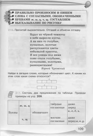 ПРАВИЛЬНО ПРОИЗНОСИМ И ПИШЕМ
СЛОВА С СОГЛАСНЫМИ, ОБОЗНАЧЕННЫМИ
БУКВАМИ ж, ш, ц, ч, щ. СОСТАВЛЯЕМ
ВЫСКАЗЫВАНИЕ ПО РИСУНКУ
210. Прочитай выразительно. Отгадай и объясни отгадку.
Вдруг из чёрной темноты
в небе выросли кусты.
А на них-то голубые,
пунцовые, золотые
распускаются цветы
небывалой красоты.
И все улицы под ними
тоже стали голубыми,
пунцовыми, золотыми,
разноцветными!
Корней Чуковский
Найди в загадке слова, которые обозначают цвет. К каким из
этих слов какая схема относится?
211. Составь два предложения по таблице. Приведи
примеры из упр. 209.
ж, ш, ц
твёрдые
согласные
даже
перед
Буквы обозначают
и, е, е, ъ.
Ч, щ
мягкие
согласные
даже
перед а, о, у.
109
 