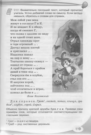 232. Внимательно послушай текст, который прочитает
учитель. Устно добавляй слова по смыслу. Если затруд­
няешься, обратись к словам для справок.
Меж собой уже века
живут в согласье Г и К.
И не впадает К в обиду,
когда её сменяет Г,
что схожа с цаплею по виду
и на одной стоит ноге.
Отрыл однажды крот
в горе огромный ... .
Достал мешок костей
и пригласил ... .
Издалека шакал
на пир к нему ... .
Топтыгин шапку скинул —
шакал от страха ... .
А краб бороться с крабом
давай в тени под ... .
Свернулся ёж в клубок,
стал сон его ... .
И закусив корой,
зайчишка под ... ,
чтоб отличиться в играх, _ _
плясал до боли в ... .
Яков Козловский
Д л я с п р а в о к . Грот1, гостей, попал, сгинул, гра­
бом2, глубок, горой, икрах.
Объясни причину крепкой дружбы букв г и к . Приведи свои
примеры слов, которые отличаются соответствующими со­
гласными звуками.
1Гоот— ( здесь) пещера.
2Граб — род лиственных деревьев.
119
 
