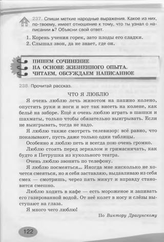 237 Спиши меткие народные выражения. Какое из них,
по-твоему, имеет отношение к тому, что ты узнал о на­
писании ь? Объясни свой ответ.
1. Корень учения горек, зато плоды его сладки.
2. Слышал звон, да не знает, где он.
ПИТИЕМ СОЧИНЕНИЕ
НА ОСНОВЕ ЖИЗНЕННОГО ОПЫТА.
ЧИТАЕМ, ОБСУЖДАЕМ НАПИСАННОЕ
238. Прочитай рассказ.
ЧТО Я ЛЮБЛЮ
Я очень люблю лечь животом на папино колено,
опустить руки и ноги и вот так висеть на колене, как
бельё на заборе. Ещё я очень люблю играть в шашки и
шахматы, только чтобы обязательно выигрывать. Если
не выигрывать, тогда не надо.
Я люблю также смотреть телевизор: всё равно, что
показывают, пусть даже только одни таблицы.
Особенно я люблю петь и всегда пою очень громко.
Люблю стоять перед зеркалом и гримасничать, как
будто я Петрушка из кукольного театра.
Очень люблю звонить по телефону.
Я люблю посмеяться... Иногда мне нисколько не хо­
чется смеяться, но я себя заставляю, выдавливаю из себя
смех — смотришь, через пять минут и вправду стано­
вится смешно.
Люблю ходить в кафе — есть мороженое и запивать
его газированной водой. От неё колет в носу и слёзы вы­
ступают на глаза.
Я много чего люблю!
По Виктору Драгунскому
 