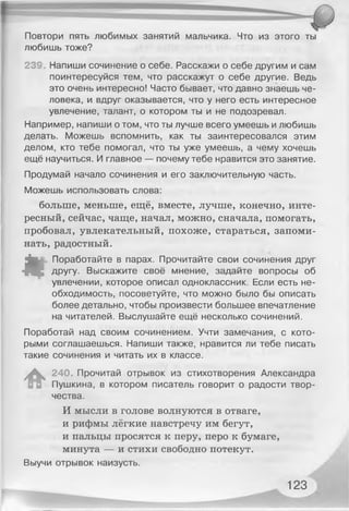 Повтори пять любимых занятий мальчика. Что из этого ты
любишь тоже?
239 Напиши сочинение о себе. Расскажи о себе другим и сам
поинтересуйся тем, что расскажут о себе другие. Ведь
это очень интересно! Часто бывает, что давно знаешь че­
ловека, и вдруг оказывается, что у него есть интересное
увлечение, талант, о котором ты и не подозревал.
Например, напиши о том, что ты лучше всего умеешь и любишь
делать. Можешь вспомнить, как ты заинтересовался этим
делом, кто тебе помогал, что ты уже умеешь, а чему хочешь
ещё научиться. И главное — почему тебе нравится это занятие.
Продумай начало сочинения и его заключительную часть.
Можешь использовать слова:
больше, меньше, ещё, вместе, лучше, конечно, инте­
ресный, сейчас, чаще, начал, можно, сначала, помогать,
пробовал, увлекательный, похоже, стараться, запоми­
нать, радостный.
«
Поработайте в парах. Прочитайте свои сочинения друг
другу. Выскажите своё мнение, задайте вопросы об
увлечении, которое описал одноклассник. Если есть не­
обходимость, посоветуйте, что можно было бы описать
более детально, чтобы произвести большее впечатление
на читателей. Выслушайте ещё несколько сочинений.
Поработай над своим сочинением. Учти замечания, с кото­
рыми соглашаешься. Напиши также, нравится ли тебе писать
такие сочинения и читать их в классе.
уД . 240. Прочитай отрывок из стихотворения Александра
Пушкина, в котором писатель говорит о радости твор­
чества.
И мысли в голове волнуются в отваге,
и рифмы лёгкие навстречу им бегут,
и пальцы просятся к перу, перо к бумаге,
минута — и стихи свободно потекут.
Выучи отрывок наизусть.
Г
123
 
