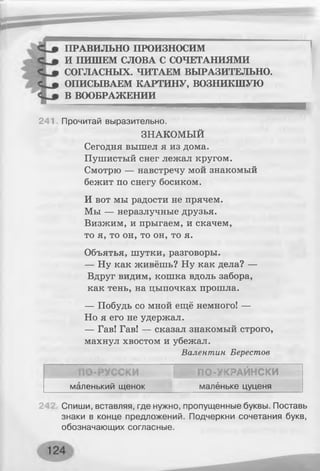 ПРАВИЛЬНО ПРОИЗНОСИМ
И ПИШЕМ СЛОВА С СОЧЕТАНИЯМИ
СОГЛАСНЫХ. ЧИТАЕМ ВЫРАЗИТЕЛЬНО.
ОПИСЫВАЕМ КАРТИНУ, ВОЗНИКШУЮ
В ВООБРАЖЕНИИ
241 Прочитай выразительно.
ЗНАКОМЫЙ
Сегодня вышел я из дома.
Пушистый снег лежал кругом.
Смотрю — навстречу мой знакомый
бежит по снегу босиком.
И вот мы радости не прячем.
Мы — неразлучные друзья.
Визжим, и прыгаем, и скачем,
то я, то он, то он, то я.
Объятья, шутки, разговоры.
— Ну как живёшь? Ну как дела? —
Вдруг видим, кошка вдоль забора,
как тень, на цыпочках прошла.
— Побудь со мной ещё немного! —
Но я его не удержал.
— Гав! Гав! — сказал знакомый строго,
махнул хвостом и убежал.
Валентин Берестов
о
о
*
ПО-УКРАЙНСКИ
маленький щенок малёньке цуценя
2 Спиши, вставляя, где нужно, пропущенные буквы. Поставь
знаки в конце предложений. Подчеркни сочетания букв,
обозначающих согласные.
 