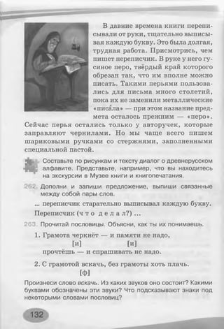 В давние времена книги перепи­
сывали от руки, тщательно выписы­
вая каждую букву. Это была долгая,
трудная работа. Присмотрись, чем
пишет переписчик. В руке у него гу­
синое перо, твёрдый край которого
обрезан так, что им вполне можно
писать. Такими перьями пользова­
лись для письма много столетий,
пока их не заменили металлические
«писала» — при этом название пред­
мета осталось прежним — «перо».
Сейчас перья остались только у авторучек, которые
заправляют чернилами. Но мы чаще всего пишем
шариковыми ручками со стержнями, заполненными
специальной пастой.
Составьте по рисункам и тексту диалог о древнерусском
алфавите. Представьте, например, что вы находитесь
на экскурсии в Музее книги и книгопечатания.
Дополни и запиши предложение, выпиши связанные
между собой пары слов.
... переписчик старательно выписывал каждую букву.
Переписчик ( ч т о д е л а л?) ...
263. Прочитай пословицы. Объясни, как ты их понимаешь.
1. Грамота черкнёт — и памяти не надо,
[И ] [И ]
прочтёшь — и спрашивать не надо.
2. С грамотой вскачь, без грамоты хоть плачь.
[ф]
Произнеси слово вскачь. Из каких звуков оно состоит? Какими
буквами обозначены эти звуки? Что подсказывают знаки под
некоторыми словами пословиц?
 