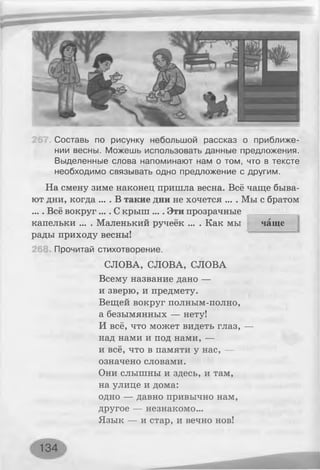 чаще
Составь по рисунку небольшой рассказ о приближе­
нии весны. Можешь использовать данные предложения.
Выделенные слова напоминают нам о том, что в тексте
необходимо связывать одно предложение с другим.
На смену зиме наконец пришла весна. Всё чаще быва­
ют дни, когда ... . В такие дни не хочется ... . Мы с братом
.... Всё вокруг .... С крыш .... Эти прозрачные
капельки ... . Маленький ручеёк ... . Как мы
рады приходу весны!
Прочитай стихотворение.
СЛОВА, СЛОВА, СЛОВА
Всему название дано —
и зверю, и предмету.
Вещей вокруг полным-полно,
а безымянных — нету!
И всё, что может видеть глаз, —
над нами и под нами, —
и всё, что в памяти у нас, —
означено словами.
Они слышны и здесь, и там,
на улице и дома:
одно — давно привычно нам,
другое — незнакомо...
Язык — и стар, и вечно нов!
134
 