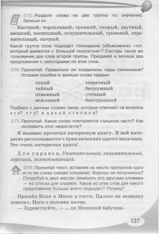 27 Раздели слова на две группы по значению.
Запиши их.
Быстрый, торопливый, громкий, скорый, звучный,
звонкий, поспешный, оглушительный, громовой, стре­
мительный, зычный.
Какой группе слов подходит толкование (объяснение) «тот,
который движется с большой скоростью»? Составь такое же
толкование для слов второй группы. Придумай и запиши два
предложения с некоторыми из этих слов.
Прочитай. Правильно ли соединены пары синонимов?
Устрани ошибки и запиши слова парами.
тихий секретный
тайный ^>< бесшумный
отважный учтивый
вежливый бесстрашный
Подбери к данным словам такие, которые отвечают на вопросы
к т о ? ч т о ? в к а к о й с т е п е н и ?
Прочитай. Какое слово повторяется слишком часто? Как
исправить этот недостаток?
Я недавно прочитал интересную книгу. В ней инте­
ресно рассказывается о приключениях одного мальчика.
Это очень интересная книга!
Д л я с п р а в о к . Увлекательный, занимательный,
хороший, захватывающий.
Прочитай текст, вставляя на месте пропусков одно
и то же слово сказал {сказала). Хорошо ли получилось?
Попробуй в двух местах заменить его другими словами
— из списка для справок. Какое из этих слов для какого
предложения больше всего подходит? Почему?
Пришёл Коля к Мише в гости. Пальто на вешалку
повесил. Ноги о половик вытер.
— Здравствуйте, — ... он Мишиной бабушке.
 
