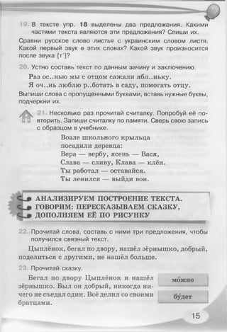 19. В тексте упр. 18 выделены два предложения. Какими
частями текста являются эти предложения? Спиши их.
Сравни русское слово листья с украинским словом листя.
Какой первый звук в этих словах? Какой звук произносится
после звука [т']?
20 Устно составь текст по данным зачину и заключению.
Раз ос..нью мы с отцом сажали ябл..ньку.
Я оч..нь люблю работать в саду, помогать отцу.
Выпиши слова с пропущенными буквами, вставь нужные буквы,
подчеркни их.
Несколько раз прочитай считалку. Попробуй её по­
вторить. Запиши считалку по памяти. Сверь свою запись
с образцом в учебнике.
Возле школьного крыльца
посадили деревца:
Вера — вербу, ясень — Вася,
Слава — сливу, Клава — клён.
Ты работал — оставайся.
Ты ленился — выйди вон.
АНАЛИЗИРУЕМ ПОСТРОЕНИЕ ТЕКСТА.
ГОВОРИМ: ПЕРЕСКАЗЫВАЕМ СКАЗКУ,
ДОПОЛНЯЕМ ЕЁ ПО РИСУНКУ
22. Прочитай слова, составь с ними три предложения, чтобы
получился связный текст.
Цыплёнок, бегал по двору, нашёл зёрнышко, добрый,
поделиться с другими, не нашёл больше.
23. Прочитай сказку.
Бегал по двору Цыплёнок и нашёл
зёрнышко. Был он добрый, никогда ни­
чего не съедал один. Всё делил со своими
братцами.
можно
15
 