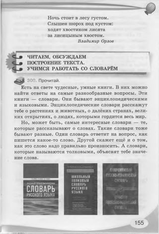 Ночь стоит в лесу густом.
Слышен шорох под кустом:
ходят хвостиком лисята
за Лисицыным хвостом.
Владимир Орлов
ЧИТАЕМ, ОБСУЖДАЕМ
| Г ПОСТРОЕНИЕ ТЕКСТА.
УЧИМСЯ РАБОТАТЬ СО СЛОВАРЁМ
* 308 Прочитай.
Есть на свете чудесные, умные книги. В них можно
найти ответы на самые разнообразные вопросы. Эти
книги — словари. Они бывают энциклопедическими
и языковыми. Энциклопедические словари расскажут
тебе о растениях и животных, о далёких странах, вели­
ких открытиях, о людях, которыми гордится весь мир.
Но, может быть, самые интересные словари — те,
которые рассказывают о словах. Такие словари тоже
бывают разные. Один словарь ответит на вопрос, как
пишется какое-то слово. Другой скажет ещё и о том,
как это слово надо правильно произносить. А словари,
которые называются толковыми, объяснят тебе значе­
ние слова.
школьный
(ПИКОВЫЙ
ПЛПВАРЬ
русски! (I
ЯЗЫКА
УЧЕБНЫЙ ОРФОГРАФИЧЕСКИЙ
СЛОВАРЬ
РУССКОГОЯЗЫКА
155
 