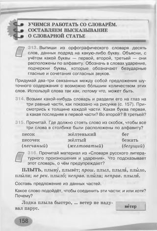 УЧИМСЯ РАБОТАТЬ СО СЛОВАРЁМ.
СОСТАВЛЯЕМ ВЫСКАЗЫВАНИЕ
О СЛОВАРНОЙ СТАТЬЕ
313. Выпиши из орфографического словаря десять
слов, данных подряд на какую-либо букву. Объясни, с
учётом какой буквы — первой, второй, третьей — они
расположены по алфавиту. Обозначь в словах ударение,
подчеркни буквы, которые обозначают безударные
гласные и сочетания согласных звуков.
Придумай два-три связанных между собой предложения шу­
точного содержания с возможно большим количеством этих
слов. Используй слова так как, потому что, может быть.
314. Возьми какой-нибудь словарь и раздели его на глаз на
три равные части, как показано на рисунке (с. 157). При­
смотрись к толщине каждой части. Какая буква первая,
а какая последняя в первой части? Во второй? В третьей?
315. Прочитай. Где должно стоять слово из скобок, чтобы все
три слова в столбике были расположены по алфавиту?
песок жёлтенький бег
песочек жёлтый бежать
(песчаный) (желтоватый) (бегущий)
316. Прочитай материал из «Словаря русского литера­
турного произношения и ударения». Что подсказывает
этот словарь, о чём предупреждает?
ПЛЫТЬ, плыву, плывёт; прош. плыл, плыла, плыло,
плыли; не рек. плыло; неправ, плыла; неправ, плыли.
Составь предложение из данных частей.
Какое слово подойдёт, чтобы соединить эти части: и или хотя?
Почему?
Лодка плыла быстро, ... ветер не наду­
вал парус.
: і
ветер
 