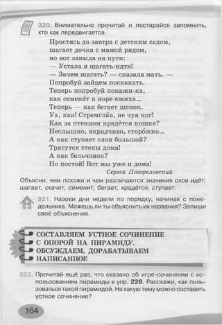 320. Внимательно прочитай и постарайся запомнить,
кто как передвигается.
Простясь до завтра с детским садом,
шагает дочка с мамой рядом,
но вот заныла на пути:
— Устала я шагать-идти!
— Зачем шагать? — сказала мать. —
Попробуй зайцем поскакать.
Теперь попробуй покажи-ка,
как семенит к норе ежиха...
Теперь — как бегает щенок.
Ух, как! Стремглав, не чуя ног!
Как за птенцом крадётся кошка?
Неслышно, вкрадчиво, сторожко...
А как ступает слон большой?
Трясутся стены дома!
А как бельчонок?
Но постой! Вот мы уже и дома!
Сергей Погореловский
Объясни, чем похожи и чем различаются значения слов идёт,
шагает, скачет, семенит, бегает, крадётся, ступает.
321. Назови дни недели по порядку, начиная с поне­
дельника. Можешь ли ты объяснить их названия? Запиши
своё объяснение.
СОСТАВЛЯЕМ УСТНОЕ СОЧИНЕНИЕ
С ОПОРОЙ НА ПИРАМИДУ.
ОБСУЖДАЕМ, ДОРАБАТЫВАЕМ
НАПИСАННОЕ
322. Прочитай ещё раз, что сказано об игре-сочинении с ис­
пользованием пирамиды в упр. 228. Расскажи, как поль­
зоваться такой пирамидой. На какую тему можно составить
устное сочинение?
 