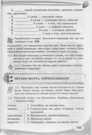 1 . герой сочинения (человек, предмет, живот­
ное, растение)
2 . 2 слова — описание героя
3 . 3 слова — описание места события
4 . 4 слова — о том, что произошло
5 . 5 слов — о первом событии
6 . 6 слов — о втором событии
7 . 7 слов о том, чем кончилось
«
Поработайте в парах. Заполните пирамиду так, как это
показано в упр. 228.
Послушайте, что предлагают другие пары. Если хотите, заме­
ните в своей пирамиде некоторые слова теми, которые были
предложены одноклассниками. Составьте свою историю.
323. Выслушай несколько сочинений и скажи, что тебе понра­
вилось в них. Особенно отметь то, что в каком-то сочи­
нении было не похожим на другие работы.
#
324. Напиши, что, по-твоему, дают сочинения с исполь­
зованием пирамиды.
ЧИТАЕМ МОЛЧА, ПЕРЕСКАЗЫВАЕМ
325 Расскажи, чем чтение молча отличается от чтения
вслух. Какое чтение, по-твоему, легче? Чему тебе хоте­
лось бы научиться в чтении вслух? В чтении молча?
326 Прочитай слова и их объяснения. Подбери объяснение
к каждому слову.
логово 1. Случайно, не желая того.
чинить 2. Сдвинулась на одну сторону, стала
неровной.
покосилась 3. Исправлять, ремонтировать.
нечаянно 4. Жилище зверя.
своротил 5. Повредил, сдвинул со своего места.
165
 