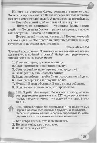 Ничего не ответил Слон, услышав такие слова.
Он легко и просто схватил Волка поперёк живота и швыр­
нул его в яму с гнилой водой. А потом сел на волчий дом.
— Вот тебе новый дом! — сказал Слон и ушёл.
— Ничего не понимаю! — удивился Волк, придя
в себя. — То он меня боялся, прощения просил, а потом
так поступил... Ничего не понимаю!
— Дурачина ты! — прокаркал старый Ворон, который
всё это видел. — Ты просто не видишь разницы между
трусостью и хорошим воспитанием.
Сергей Михалков
Прочитай предложения. Правильно ли они показывают после­
довательность событий в сказке? Найди два предложения,
которые стоят не на своём месте.
1. У волка старое, грязное жилище.
2. Слон извинился и починил крышу.
3. Слон случайно задел крышу и повредил её.
4. Волк решил, что Слон его боится.
5. Волк потребовал, чтобы Слон построил новый дом.
6. Слон рассердился и проучил Волка.
7. Мудрый Ворон объяснил Волку смысл события.
8. Волк не мог понять того, что произошло.
328 Поработайте в парах. Перескажите сказку, исполь­
зуя предложения, данные в упр. 327: один рассказывает
первую половину (пункты 1-4), а другой — вторую (пунк­
ты 5-8).
#
329. Напиши, чего не мог понять Волк и что объяснил ему
Ворон. Выскажи своё мнение о трусости и вежливости.
Выбери из данных метких народных выражений то, кото­
рое можно использовать в твоём высказывании.
1. Кто добро делает, тот беды не знает.
2. Не всяк умён, кто с головою.
3. Язык есть, а ума нет.
 